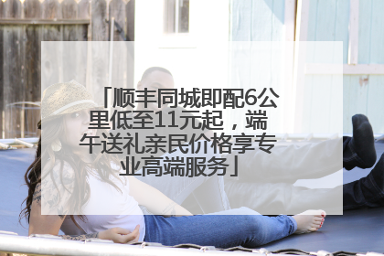 顺丰同城即配6公里低至11元起，端午送礼亲民价格享专业高端服务
